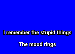 I remember the stupid things

The mood rings