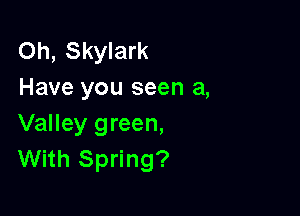 Oh, Skylark
Have you seen a,

Valley green,
With Spring?