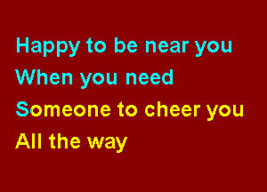 Happy to be near you
When you need

Someone to cheer you
All the way