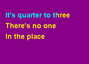 It's quarter to three
There's no one

In the place