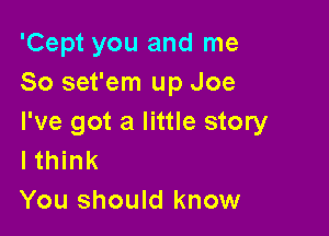 'Cept you and me
So set'em up Joe

I've got a little story
I think

You should know