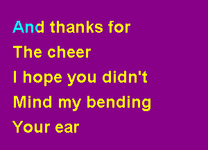 And thanks for
The cheer

I hope you didn't
Mind my bending
Your ear