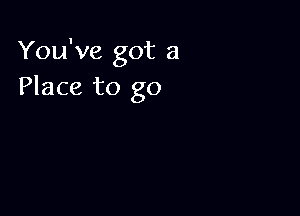 You've got a
Place to go