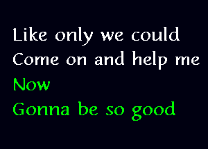 Like only we could
Come on and help me

Now
Gonna be so good