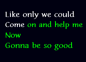 Like only we could
Come on and help me

Now
Gonna be so good