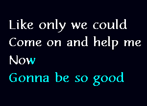 Like only we could
Come on and help me

Now
Gonna be so good