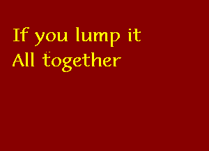 If you lump it
All together