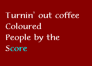 Turnin' out coffee
Coloured

People by the
Score