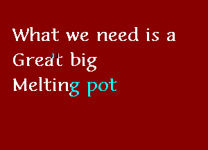 What we need is a
Gredt big

Melting pot