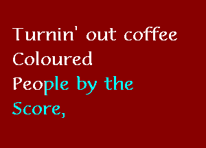 Turnin' out coffee
Coloured

People by the
Score,