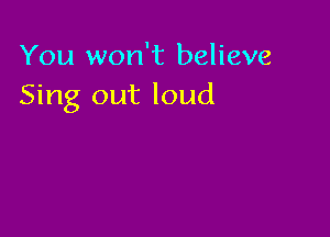 You won't believe
Sing out loud