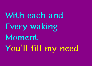 With each and
Every waking

Moment
You'll fill my need