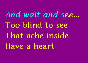 And wait and see...
Too blind to see

That ache inside
Have a heart