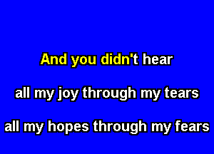 And you didn't hear

all my joy through my tears

all my hopes through my fears