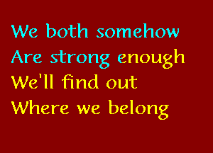 We both somehow
Are strong enough

We'll find out
Where we belong