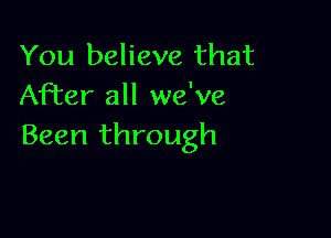 You believe that
After all we've

Been through