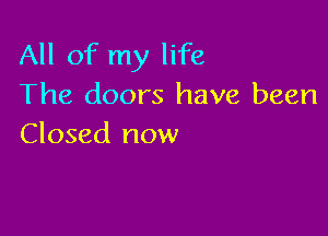 All of my life
The doors have been

Closed now