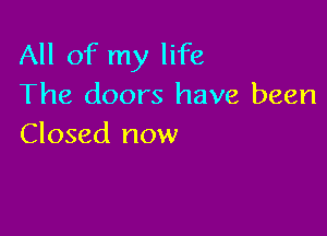 All of my life
The doors have been

Closed now