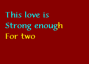 This love is
Strong enough

For two