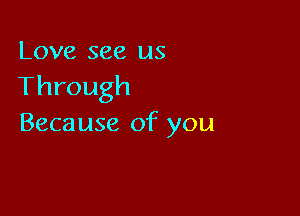 Love see us
Through

Because of you