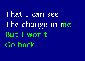 That I can see
The change in me

But I won't
Go back