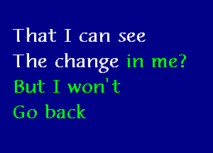 That I can see
The change in me?

But I won't
Go back