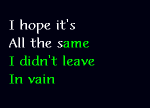 I hope it's
All the same

I didn't leave
In vain