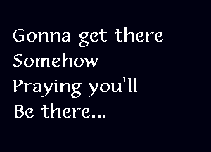 Gonna get there
Somehow

Praying you'll
Be there...