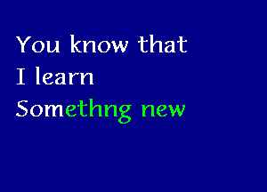 You know that
Ilearn

Somethng new