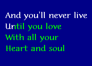 And you'll never live
Until you love

With all your
Heart and soul