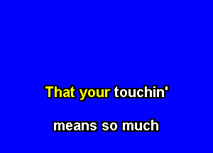 That your touchin'

means so much