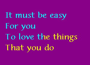 It must be easy
For you

To love the things
That you do