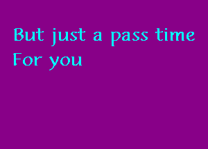 But just a pass time
For you