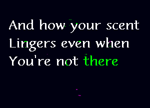 And how your scent
Lingers even when

You're not there