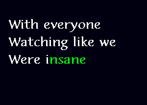 With everyone
Watching like we

Were insa ne