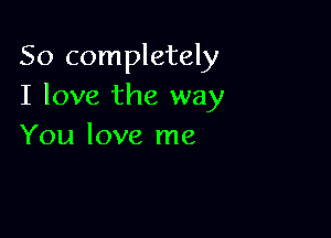 So completely
I love the way

You love me