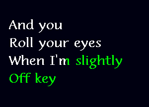 And you
Roll your eyes

When I'm slightly
Off key