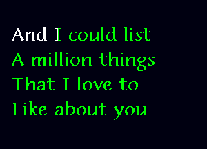 And I could list
A million things

That I love to
Like about you