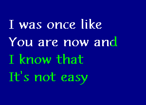 I was once like
You are now and

I know that
It's not easy