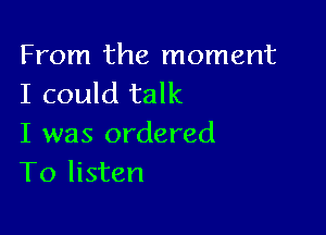 From the moment
I could talk

I was ordered
To listen