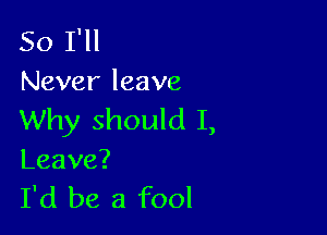 So I'll
Never leave

Why should I,

Leave?

I'd be a fool