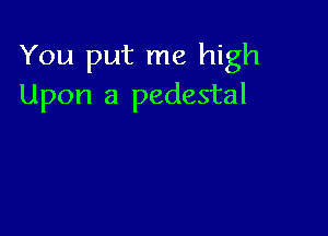 You put me high
Upon a pedestal