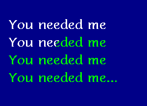 You needed me
You needed me

You needed me
You needed me...