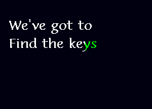 We've got to
Find the keys