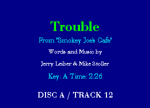 Trouble

Prom 'Smokey Joeb Cafe'
Words and Mums by

Jury Lm'bu'i'xMikc Snolla
Keyz A Time- 226

DISC A ,1 TRACK 12