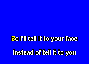 So I'll tell it to your face

instead of tell it to you