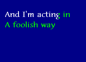 And I'm acting in
A foolish way