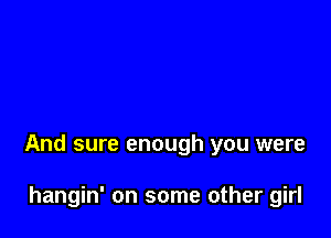 And sure enough you were

hangin' on some other girl