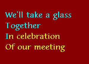 We'll take a glass
Together

In celebration
Of our meeting