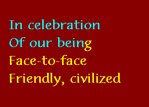 In celebration
Of our being

Face-to-face
Friendly, civilized